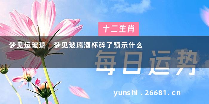 梦见运玻璃 梦见玻璃酒杯碎了预示什么